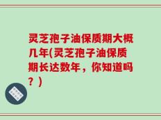 灵芝孢子油保质期大概几年(灵芝孢子油保质期长达数年，你知道吗？)