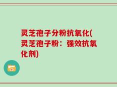 灵芝孢子分粉抗氧化(灵芝孢子粉：强效抗氧化剂)
