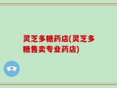灵芝多糖药店(灵芝多糖售卖专业药店)