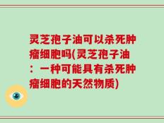 灵芝孢子油可以杀死肿瘤细胞吗(灵芝孢子油：一种可能具有杀死肿瘤细胞的天然物质)