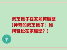 灵芝孢子在家如何破壁(神奇的灵芝孢子：如何轻松在家破壁？)