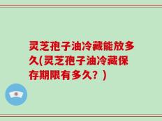 灵芝孢子油冷藏能放多久(灵芝孢子油冷藏保存期限有多久？)