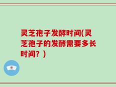灵芝孢子发酵时间(灵芝孢子的发酵需要多长时间？)
