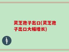 灵芝孢子出口(灵芝孢子出口大幅增长)