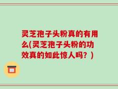 灵芝孢子头粉真的有用么(灵芝孢子头粉的功效真的如此惊人吗？)