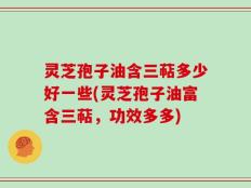 灵芝孢子油含三萜多少好一些(灵芝孢子油富含三萜，功效多多)