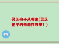 灵芝孢子从哪来(灵芝孢子的来源在哪里？)