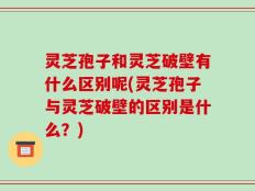 灵芝孢子和灵芝破壁有什么区别呢(灵芝孢子与灵芝破壁的区别是什么？)