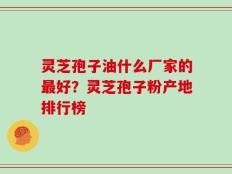 灵芝孢子油什么厂家的最好？灵芝孢子粉产地排行榜