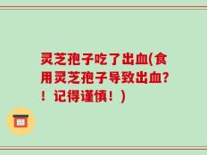 灵芝孢子吃了出血(食用灵芝孢子导致出血？！记得谨慎！)