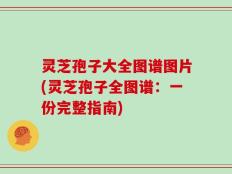 灵芝孢子大全图谱图片(灵芝孢子全图谱：一份完整指南)