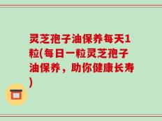 灵芝孢子油保养每天1粒(每日一粒灵芝孢子油保养，助你健康长寿)