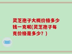 灵芝孢子大概价格多少钱一克呢(灵芝孢子每克价格是多少？)