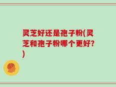 灵芝好还是孢子粉(灵芝和孢子粉哪个更好？)