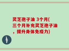 灵芝孢子油 3个月(三个月补充灵芝孢子油，提升身体免疫力)