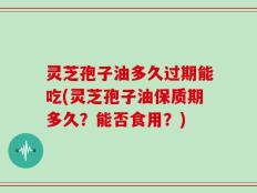 灵芝孢子油多久过期能吃(灵芝孢子油保质期多久？能否食用？)