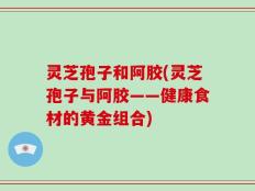 灵芝孢子和阿胶(灵芝孢子与阿胶——健康食材的黄金组合)