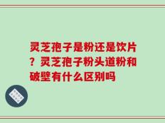灵芝孢子是粉还是饮片？灵芝孢子粉头道粉和破壁有什么区别吗