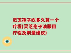 灵芝孢子吃多久算一个疗程(灵芝孢子油服用疗程及剂量建议)