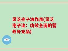 灵芝孢子油作用(灵芝孢子油：功效全面的营养补充品)