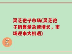 灵芝孢子市场(灵芝孢子销售量急速增长，市场迎来大机遇)