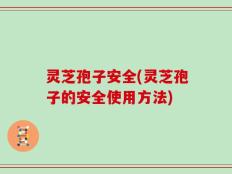 灵芝孢子安全(灵芝孢子的安全使用方法)