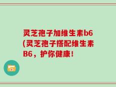 灵芝孢子加维生素b6(灵芝孢子搭配维生素B6，护你健康！
