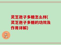 灵芝孢子多糖怎么样(灵芝孢子多糖的功效及作用详解)