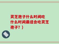 灵芝孢子什么时间吃 什么时间最适合吃灵芝孢子？)