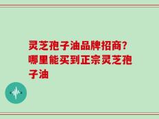 灵芝孢子油品牌招商？哪里能买到正宗灵芝孢子油