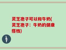灵芝孢子可以和牛奶(灵芝孢子：牛奶的健康搭档)