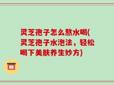 灵芝孢子怎么熬水喝(灵芝孢子水泡法，轻松喝下美肤养生妙方)
