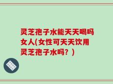 灵芝孢子水能天天喝吗女人(女性可天天饮用灵芝孢子水吗？)