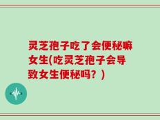 灵芝孢子吃了会便秘嘛女生(吃灵芝孢子会导致女生便秘吗？)