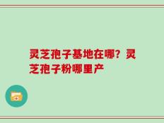 灵芝孢子基地在哪？灵芝孢子粉哪里产