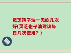 灵芝孢子油一天吃几次好(灵芝孢子油建议每日几次使用？)