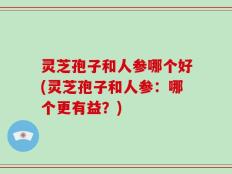 灵芝孢子和人参哪个好(灵芝孢子和人参：哪个更有益？)