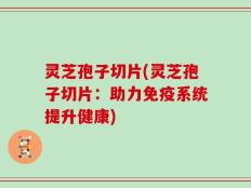 灵芝孢子切片(灵芝孢子切片：助力免疫系统提升健康)