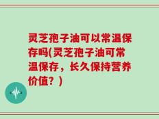 灵芝孢子油可以常温保存吗(灵芝孢子油可常温保存，长久保持营养价值？)