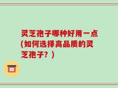 灵芝孢子哪种好用一点(如何选择高品质的灵芝孢子？)