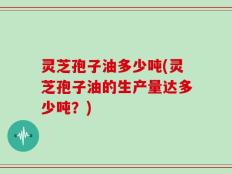 灵芝孢子油多少吨(灵芝孢子油的生产量达多少吨？)