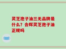 灵芝孢子油三无品牌是什么？合辉灵芝孢子油正规吗