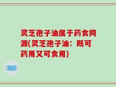 灵芝孢子油属于药食同源(灵芝孢子油：既可药用又可食用)