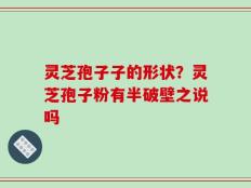 灵芝孢子子的形状？灵芝孢子粉有半破壁之说吗