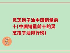 灵芝孢子油中国销量前十(中国销量前十的灵芝孢子油排行榜)