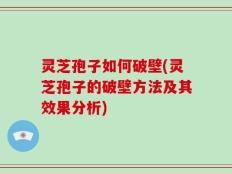 灵芝孢子如何破壁(灵芝孢子的破壁方法及其效果分析)