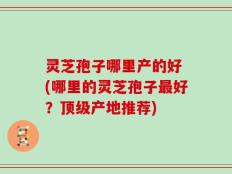 灵芝孢子哪里产的好 (哪里的灵芝孢子最好？顶级产地推荐)