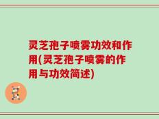 灵芝孢子喷雾功效和作用(灵芝孢子喷雾的作用与功效简述)