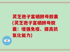 灵芝孢子富硒酵母胶囊(灵芝孢子富硒酵母胶囊：增强免疫、提高抗氧化能力)