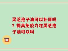 灵芝孢子油可以补肾吗？提高免疫力吃灵芝孢子油可以吗